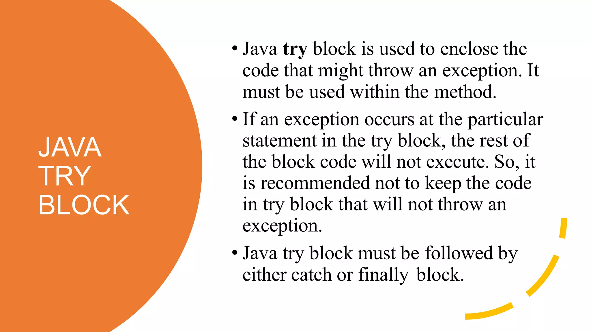 JAVA
TRY
BLOCK
• Java try block is used to enclose the
code that might throw an exception. It
must be used within the method.
• If an exception occurs at the particular
statement in the try block, the rest of
the block code will not execute. So, it
is recommended not to keep the code
in try block that will not throw an
exception.
• Java try block must be followed by
either catch or finally block.
 