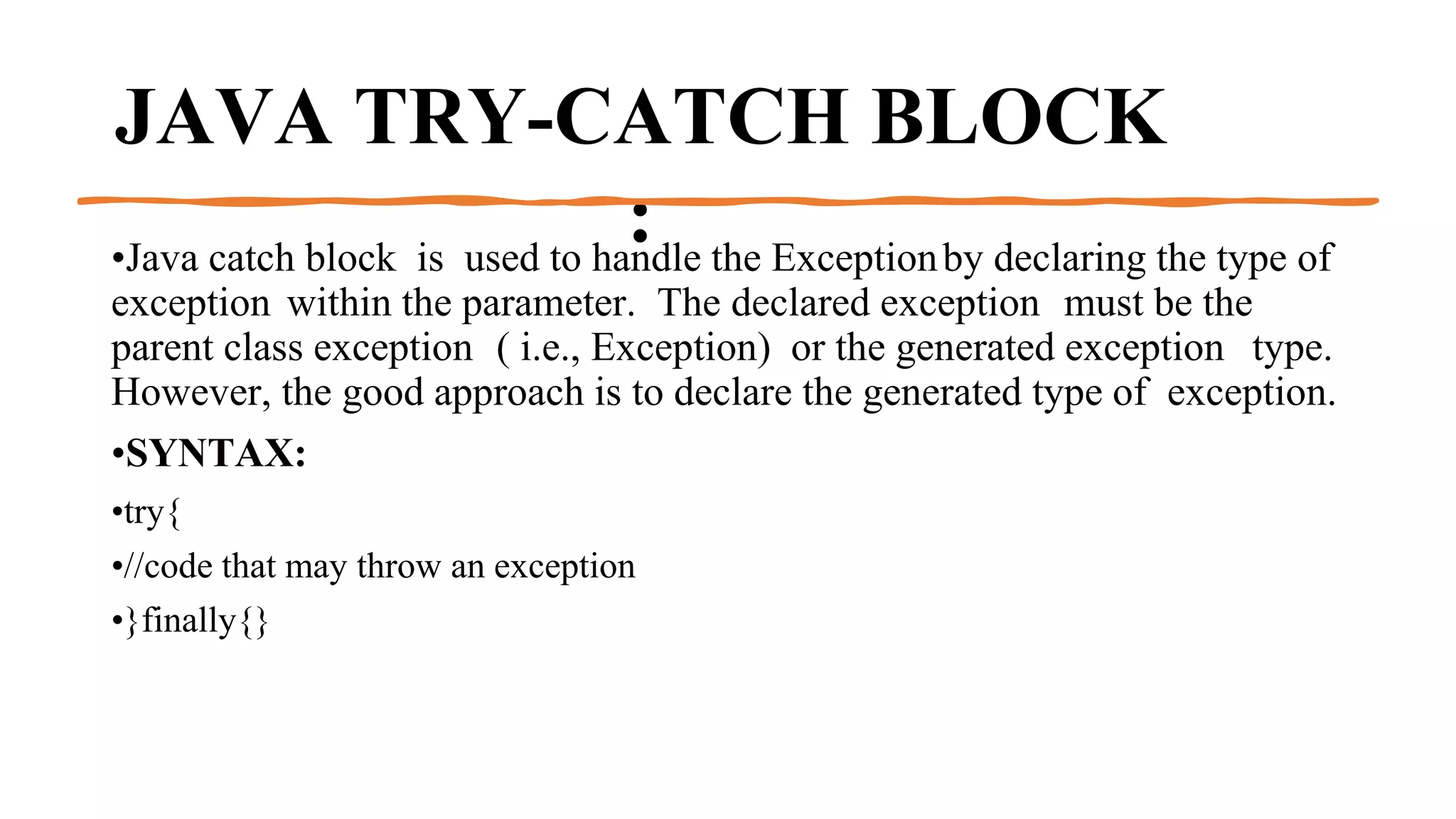 JAVA TRY-CATCH BLOCK
:
•Java catch block is used to handle the Exceptionby declaring the type of
exception within the parameter. The declared exception must be the
parent class exception ( i.e., Exception) or the generated exception type.
However, the good approach is to declare the generated type of exception.
•SYNTAX:
•try{
•//code that may throw an exception
•}finally{}
 
