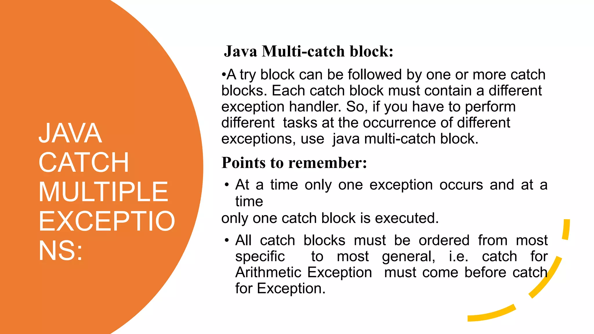 JAVA
CATCH
MULTIPLE
EXCEPTIO
NS:
Java Multi-catch block:
•A try block can be followed by one or more catch
blocks. Each catch block must contain a different
exception handler. So, if you have to perform
different tasks at the occurrence of different
exceptions, use java multi-catch block.
Points to remember:
• At a time only one exception occurs and at a
time
only one catch block is executed.
• All catch blocks must be ordered from most
specific to most general, i.e. catch for
Arithmetic Exception must come before catch
for Exception.
 