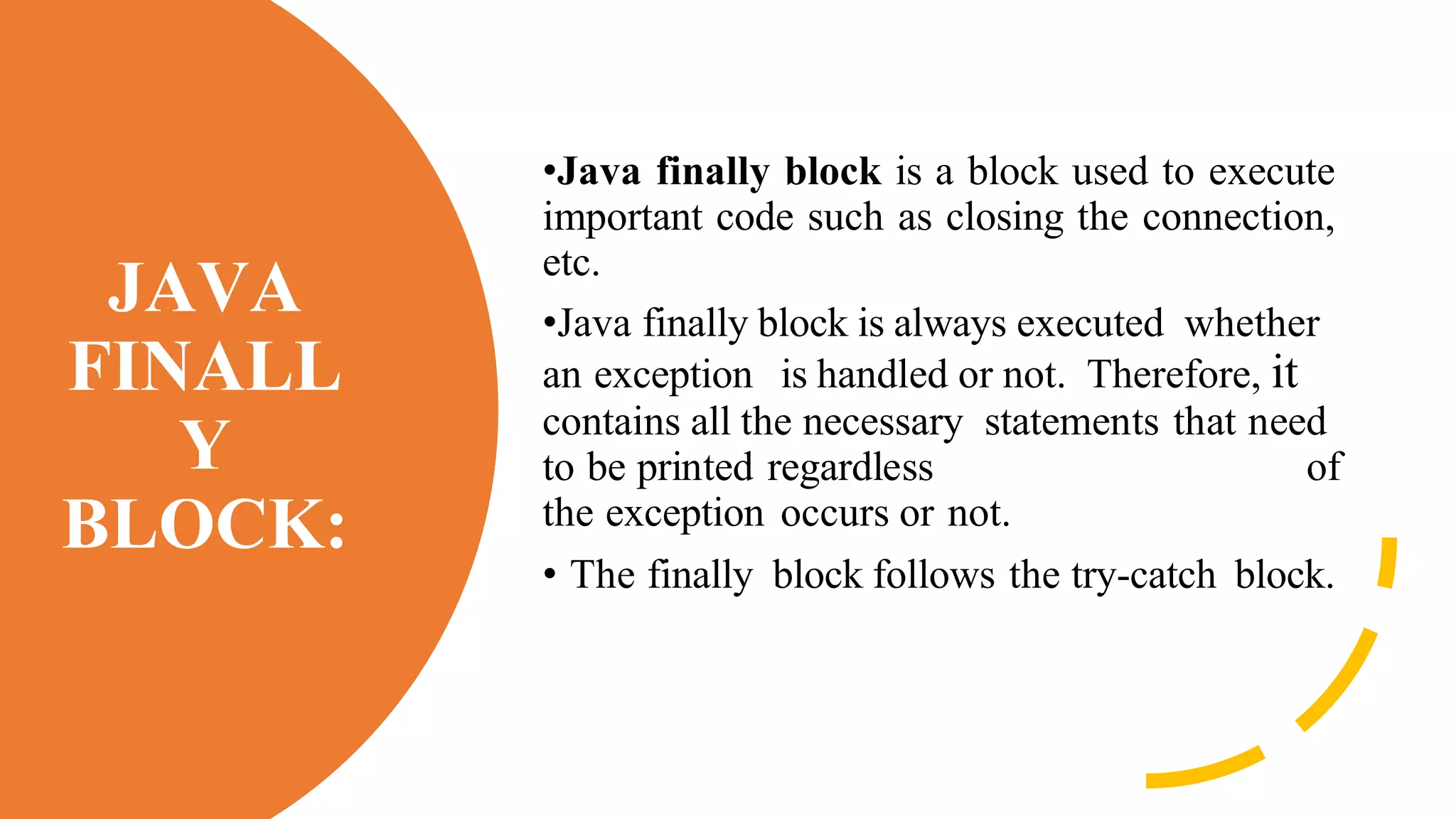 JAVA
FINALL
Y
BLOCK:
•Java finally block is a block used to execute
important code such as closing the connection,
etc.
•Java finally block is always executed whether
an exception is handled or not. Therefore, it
contains all the necessary statements that need
to be printed regardless of
the exception occurs or not.
• The finally block follows the try-catch block.
 