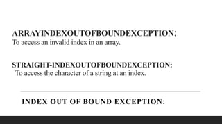 ARRAYINDEXOUTOFBOUNDEXCEPTION:
To access an invalid index in an array.
STRAIGHT-INDEXOUTOFBOUNDEXCEPTION:
To access the character of a string at an index.
INDEX OUT OF BOUND EXCEPTION:
 