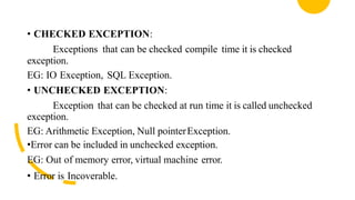 • CHECKED EXCEPTION:
Exceptions that can be checked compile time it is checked
exception.
EG: IO Exception, SQL Exception.
• UNCHECKED EXCEPTION:
Exception that can be checked at run time it is called unchecked
exception.
EG: Arithmetic Exception, Null pointerException.
•Error can be included in unchecked exception.
EG: Out of memory error, virtual machine error.
• Error is Incoverable.
 