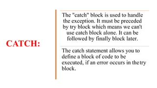 CATCH:
The "catch" block is used to handle
the exception. It must be preceded
by try block which means we can't
use catch block alone. It can be
followed by finally block later.
The catch statement allows you to
define a block of code to be
executed, if an error occurs in thetry
block.
 
