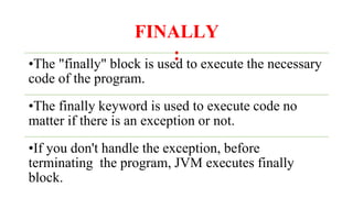 FINALLY
:
•The "finally" block is used to execute the necessary
code of the program.
•The finally keyword is used to execute code no
matter if there is an exception or not.
•If you don't handle the exception, before
terminating the program, JVM executes finally
block.
 