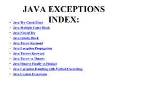 JAVA EXCEPTIONS
INDEX:
• Java Try-Catch Block
• Java Multiple Catch Block
• Java Nested Try
• Java Finally Block
• Java Throw Keyword
• Java Exception Propagation
• Java Throws Keyword
• Java Throw vs Throws
• Java Final vs Finally vs Finalize
• Java Exception Handling with Method Overriding
• Java Custom Exceptions
 