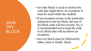 JAVA
TRY
BLOCK
• Java try block is used to enclose the
code that might throw an exception. It
must be used within the method.
• If an exception occurs at the particular
statement in the try block, the rest of
the block code will not execute. So, it
is recommended not to keep the code
in try block that will not throw an
exception.
• Java try block must be followed by
either catch or finally block.
 
