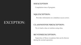 EXCEPTION:
IOEXCEPTION
Compilation time of program.
SQLEXCEPTION:
Provides information on a database access errors.
CLASSNOTFOUNDEXCEPTION:
Try to load a class at runtime using class.
RUNTIMEEXCEPTION:
Superclass of those exceptions that can be thrown
during the normal operation.
 