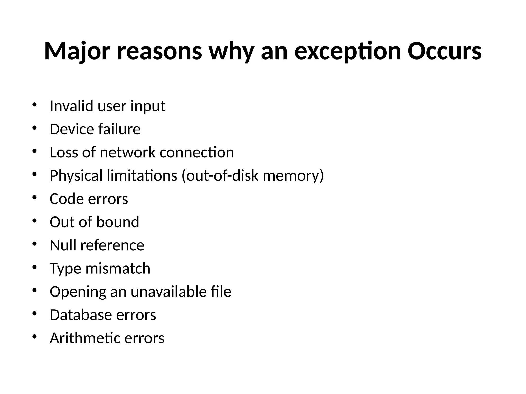 Major reasons why an exception Occurs
• Invalid user input
• Device failure
• Loss of network connection
• Physical limitations (out-of-disk memory)
• Code errors
• Out of bound
• Null reference
• Type mismatch
• Opening an unavailable file
• Database errors
• Arithmetic errors
 
