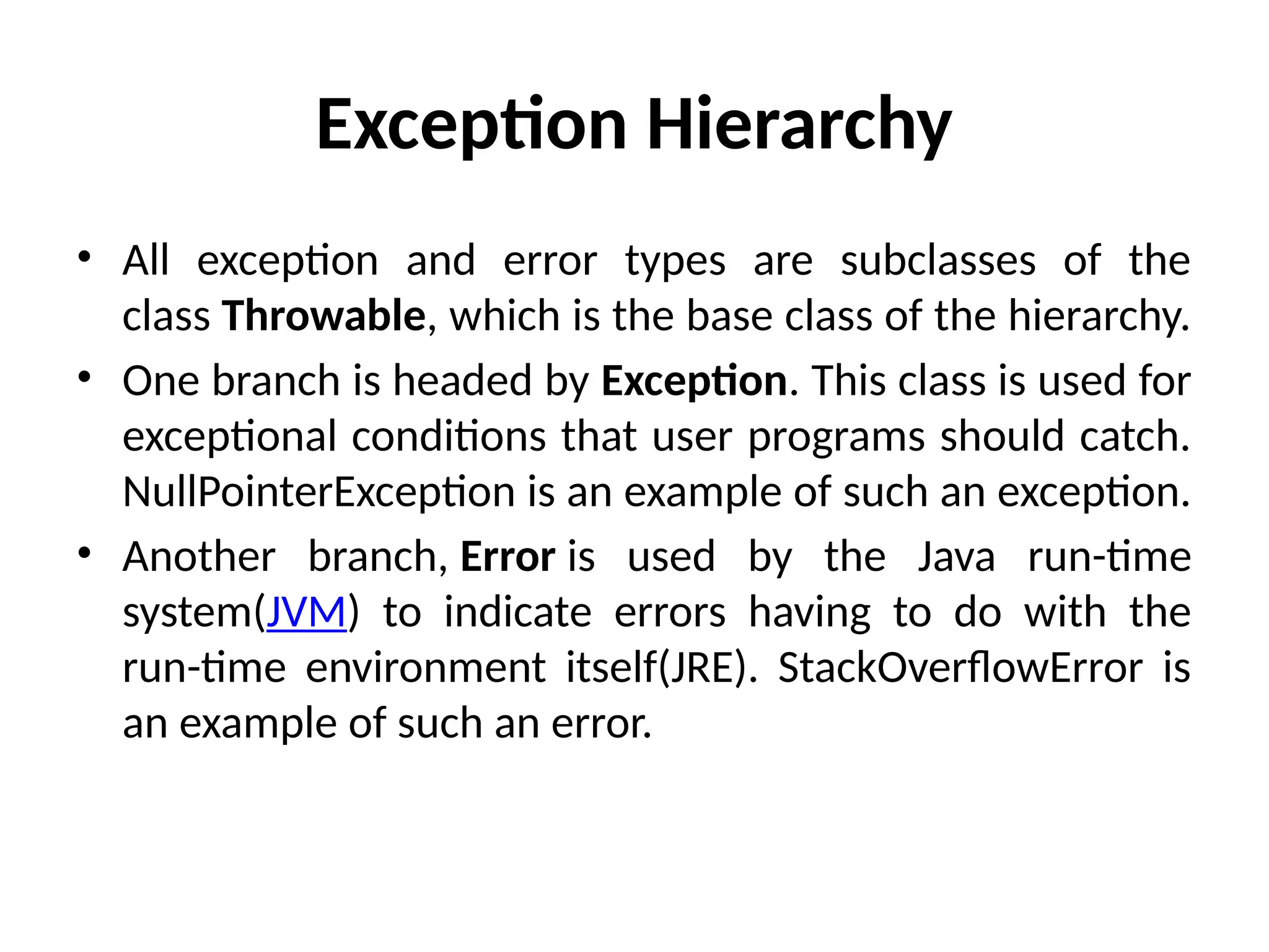 Exception Hierarchy
• All exception and error types are subclasses of the
class Throwable, which is the base class of the hierarchy.
• One branch is headed by Exception. This class is used for
exceptional conditions that user programs should catch.
NullPointerException is an example of such an exception.
• Another branch, Error is used by the Java run-time
system(JVM) to indicate errors having to do with the
run-time environment itself(JRE). StackOverflowError is
an example of such an error.
 