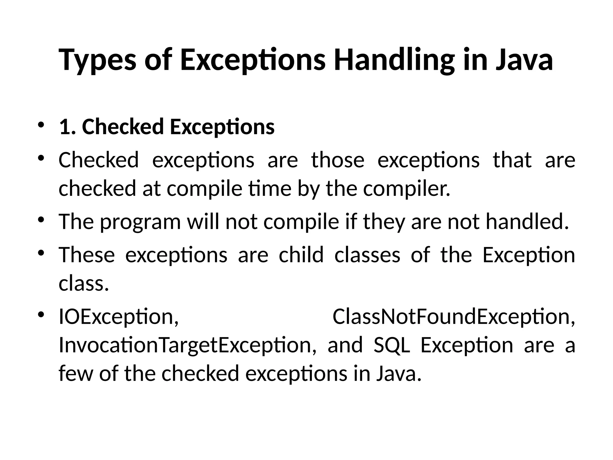 Types of Exceptions Handling in Java
• 1. Checked Exceptions
• Checked exceptions are those exceptions that are
checked at compile time by the compiler.
• The program will not compile if they are not handled.
• These exceptions are child classes of the Exception
class.
• IOException, ClassNotFoundException,
InvocationTargetException, and SQL Exception are a
few of the checked exceptions in Java.
 