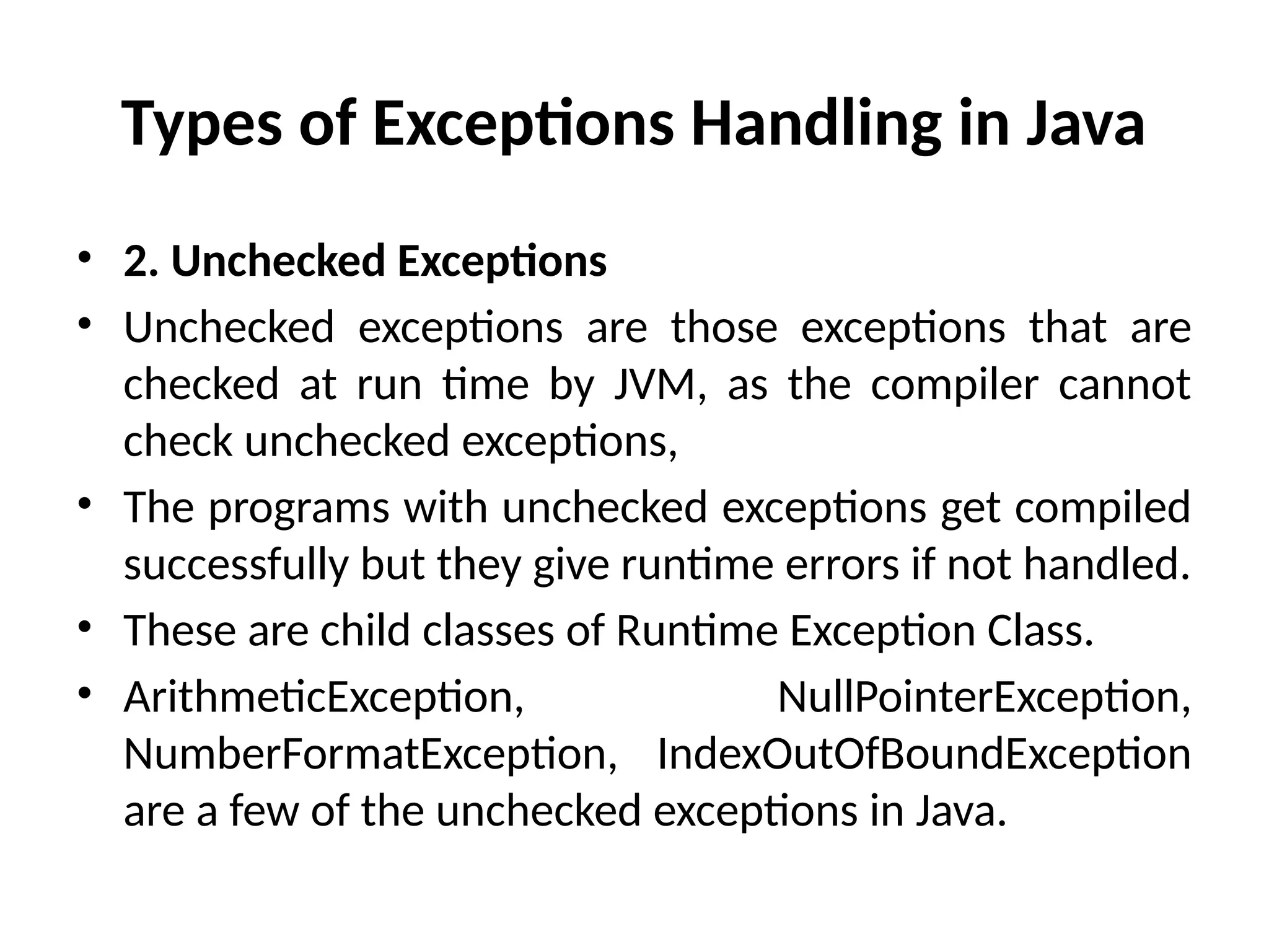 Types of Exceptions Handling in Java
• 2. Unchecked Exceptions
• Unchecked exceptions are those exceptions that are
checked at run time by JVM, as the compiler cannot
check unchecked exceptions,
• The programs with unchecked exceptions get compiled
successfully but they give runtime errors if not handled.
• These are child classes of Runtime Exception Class.
• ArithmeticException, NullPointerException,
NumberFormatException, IndexOutOfBoundException
are a few of the unchecked exceptions in Java.
 