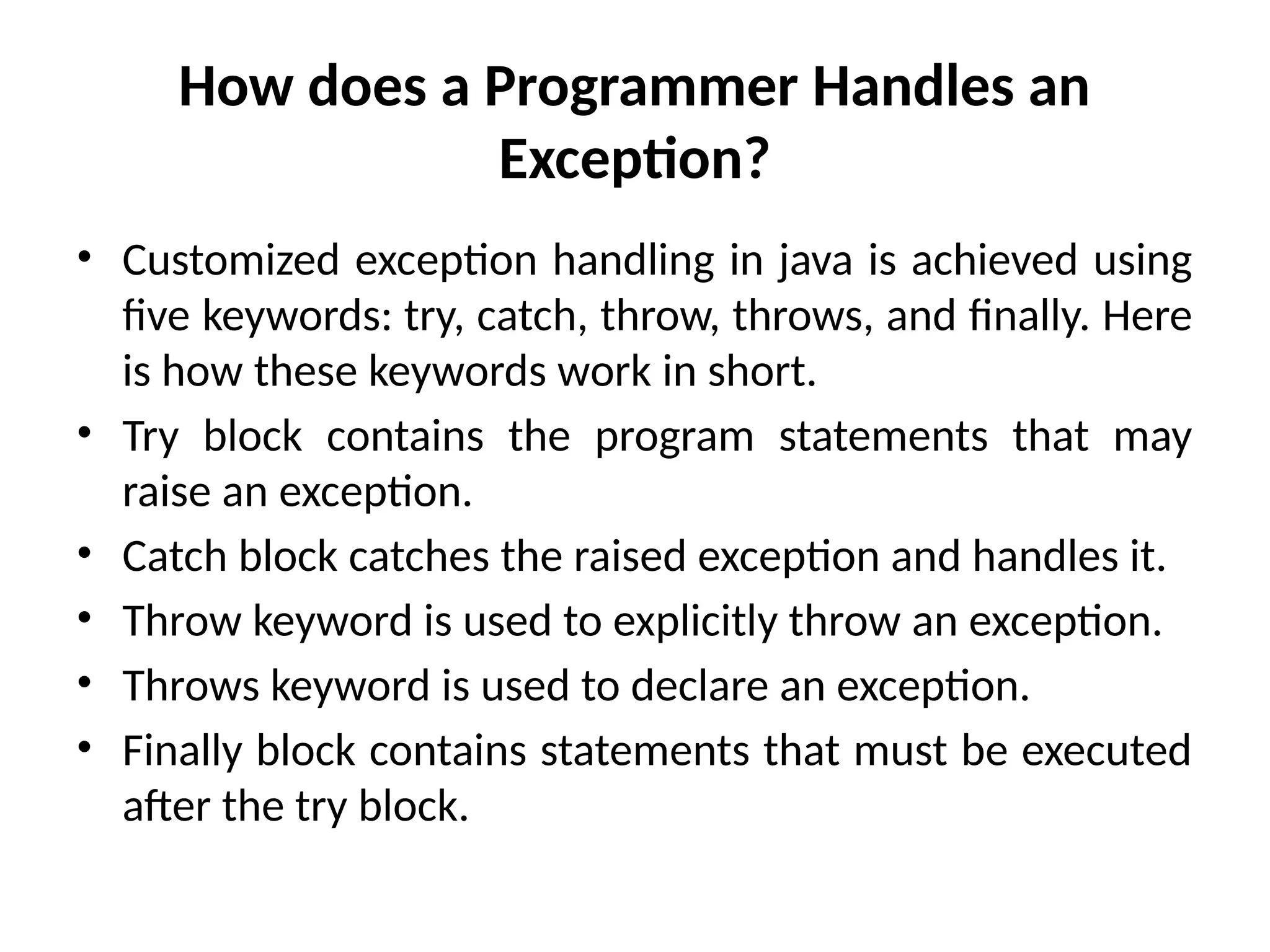 How does a Programmer Handles an
Exception?
• Customized exception handling in java is achieved using
five keywords: try, catch, throw, throws, and finally. Here
is how these keywords work in short.
• Try block contains the program statements that may
raise an exception.
• Catch block catches the raised exception and handles it.
• Throw keyword is used to explicitly throw an exception.
• Throws keyword is used to declare an exception.
• Finally block contains statements that must be executed
after the try block.
 