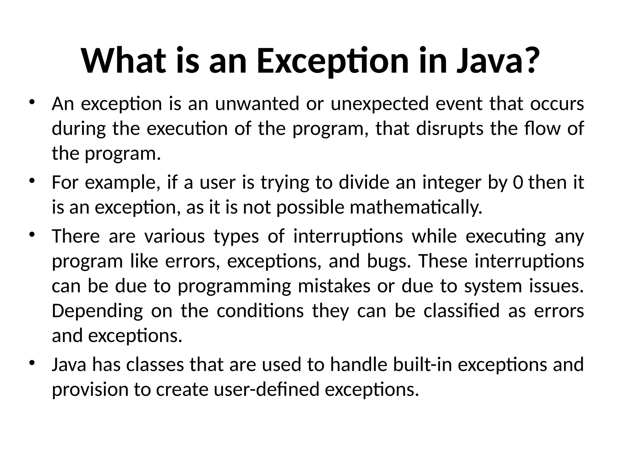 What is an Exception in Java?
• An exception is an unwanted or unexpected event that occurs
during the execution of the program, that disrupts the flow of
the program.
• For example, if a user is trying to divide an integer by 0 then it
is an exception, as it is not possible mathematically.
• There are various types of interruptions while executing any
program like errors, exceptions, and bugs. These interruptions
can be due to programming mistakes or due to system issues.
Depending on the conditions they can be classified as errors
and exceptions.
• Java has classes that are used to handle built-in exceptions and
provision to create user-defined exceptions.
 