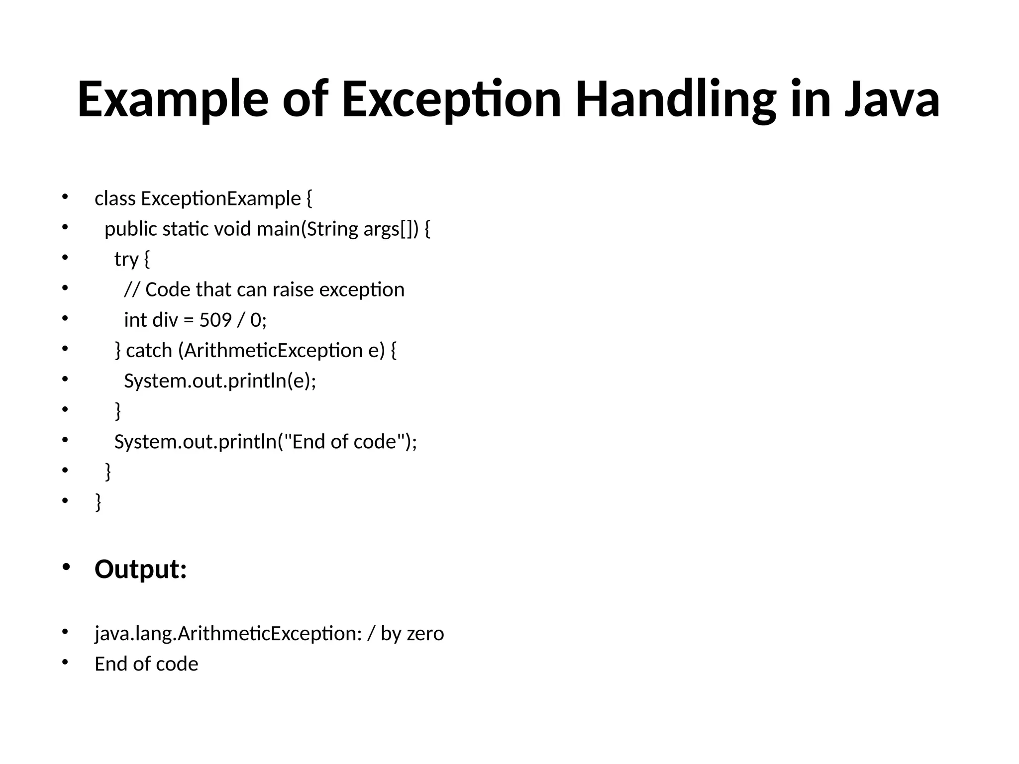 Example of Exception Handling in Java
• class ExceptionExample {
• public static void main(String args[]) {
• try {
• // Code that can raise exception
• int div = 509 / 0;
• } catch (ArithmeticException e) {
• System.out.println(e);
• }
• System.out.println("End of code");
• }
• }
• Output:
• java.lang.ArithmeticException: / by zero
• End of code
 