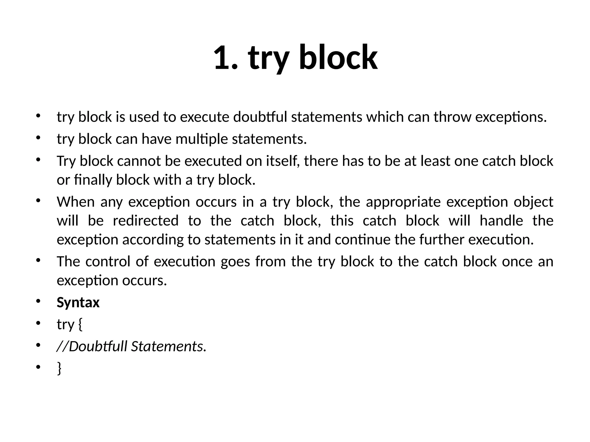 1. try block
• try block is used to execute doubtful statements which can throw exceptions.
• try block can have multiple statements.
• Try block cannot be executed on itself, there has to be at least one catch block
or finally block with a try block.
• When any exception occurs in a try block, the appropriate exception object
will be redirected to the catch block, this catch block will handle the
exception according to statements in it and continue the further execution.
• The control of execution goes from the try block to the catch block once an
exception occurs.
• Syntax
• try {
• //Doubtfull Statements.
• }
 