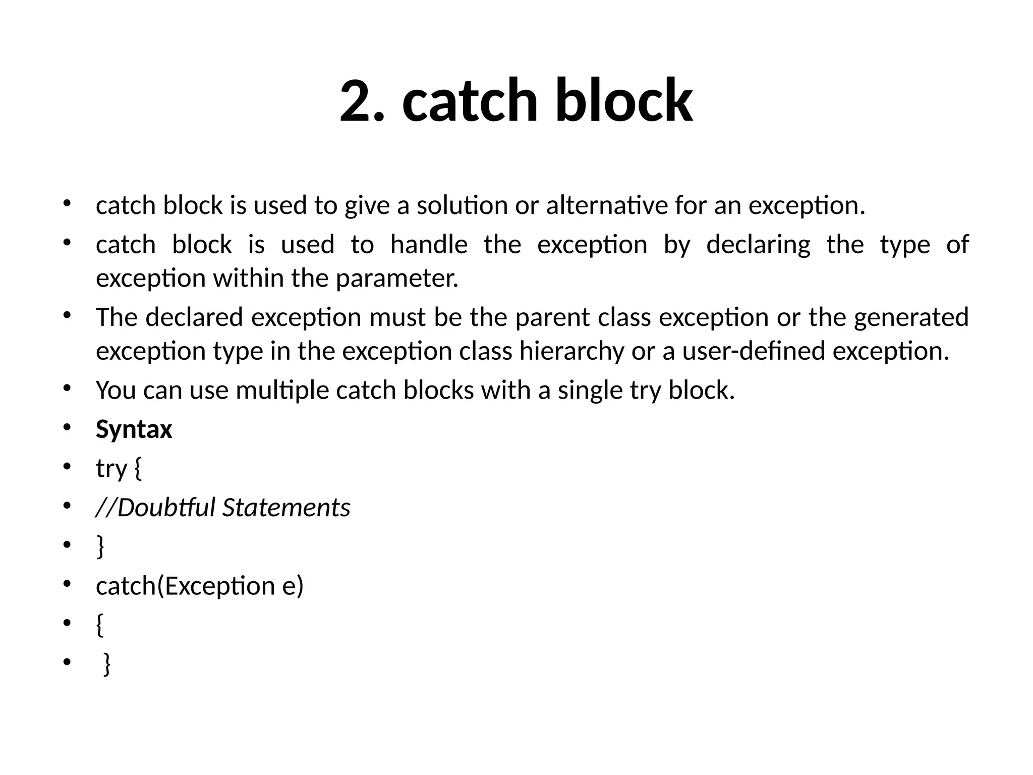 2. catch block
• catch block is used to give a solution or alternative for an exception.
• catch block is used to handle the exception by declaring the type of
exception within the parameter.
• The declared exception must be the parent class exception or the generated
exception type in the exception class hierarchy or a user-defined exception.
• You can use multiple catch blocks with a single try block.
• Syntax
• try {
• //Doubtful Statements
• }
• catch(Exception e)
• {
• }
 