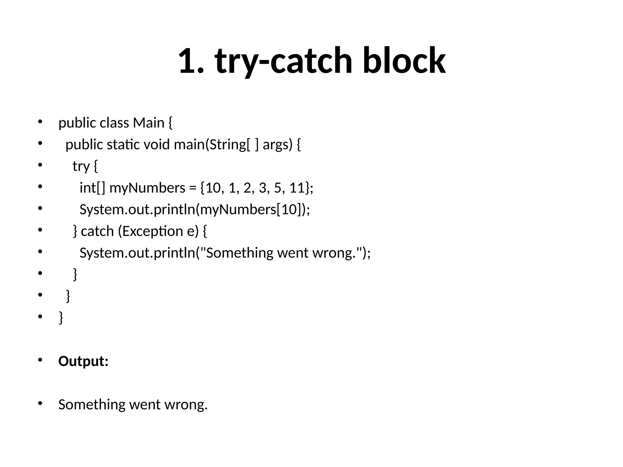 1. try-catch block
• public class Main {
• public static void main(String[ ] args) {
• try {
• int[] myNumbers = {10, 1, 2, 3, 5, 11};
• System.out.println(myNumbers[10]);
• } catch (Exception e) {
• System.out.println("Something went wrong.");
• }
• }
• }
• Output:
• Something went wrong.
 