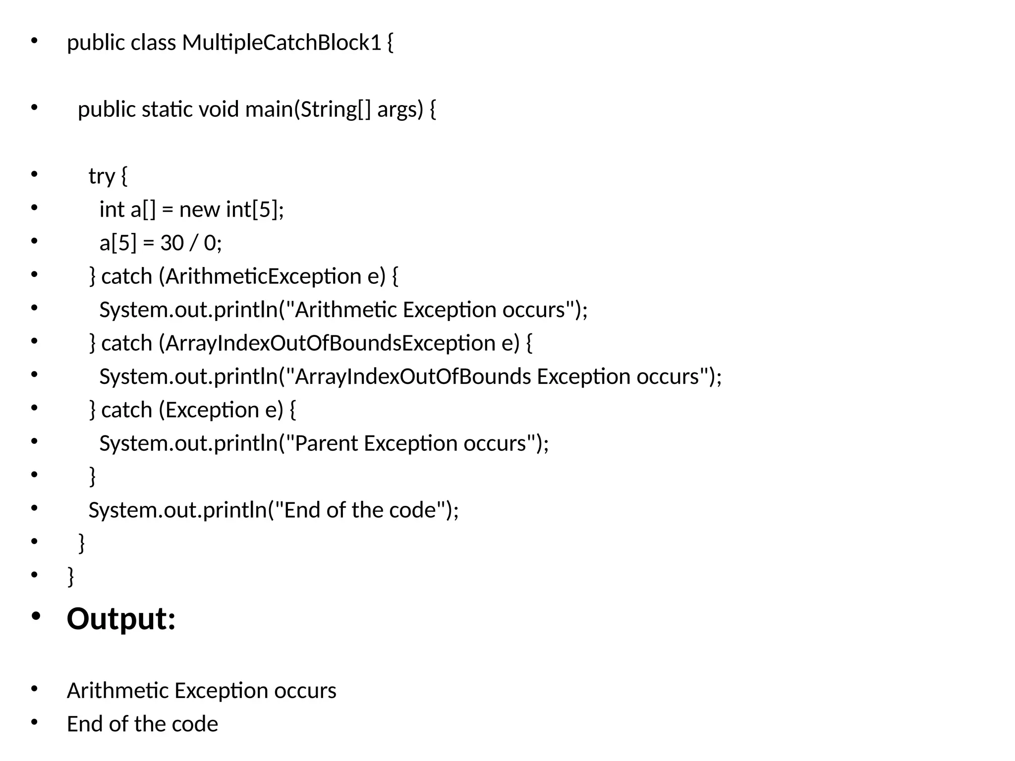 • public class MultipleCatchBlock1 {
• public static void main(String[] args) {
• try {
• int a[] = new int[5];
• a[5] = 30 / 0;
• } catch (ArithmeticException e) {
• System.out.println("Arithmetic Exception occurs");
• } catch (ArrayIndexOutOfBoundsException e) {
• System.out.println("ArrayIndexOutOfBounds Exception occurs");
• } catch (Exception e) {
• System.out.println("Parent Exception occurs");
• }
• System.out.println("End of the code");
• }
• }
• Output:
• Arithmetic Exception occurs
• End of the code
 