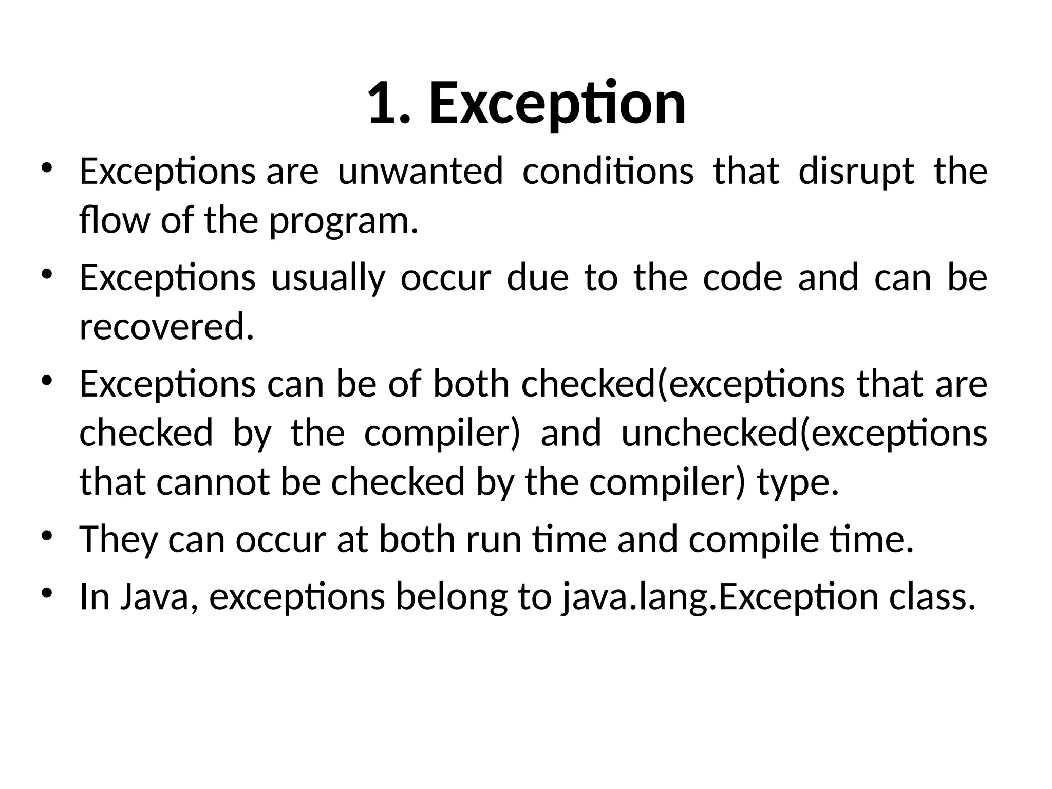 1. Exception
• Exceptions are unwanted conditions that disrupt the
flow of the program.
• Exceptions usually occur due to the code and can be
recovered.
• Exceptions can be of both checked(exceptions that are
checked by the compiler) and unchecked(exceptions
that cannot be checked by the compiler) type.
• They can occur at both run time and compile time.
• In Java, exceptions belong to java.lang.Exception class.
 