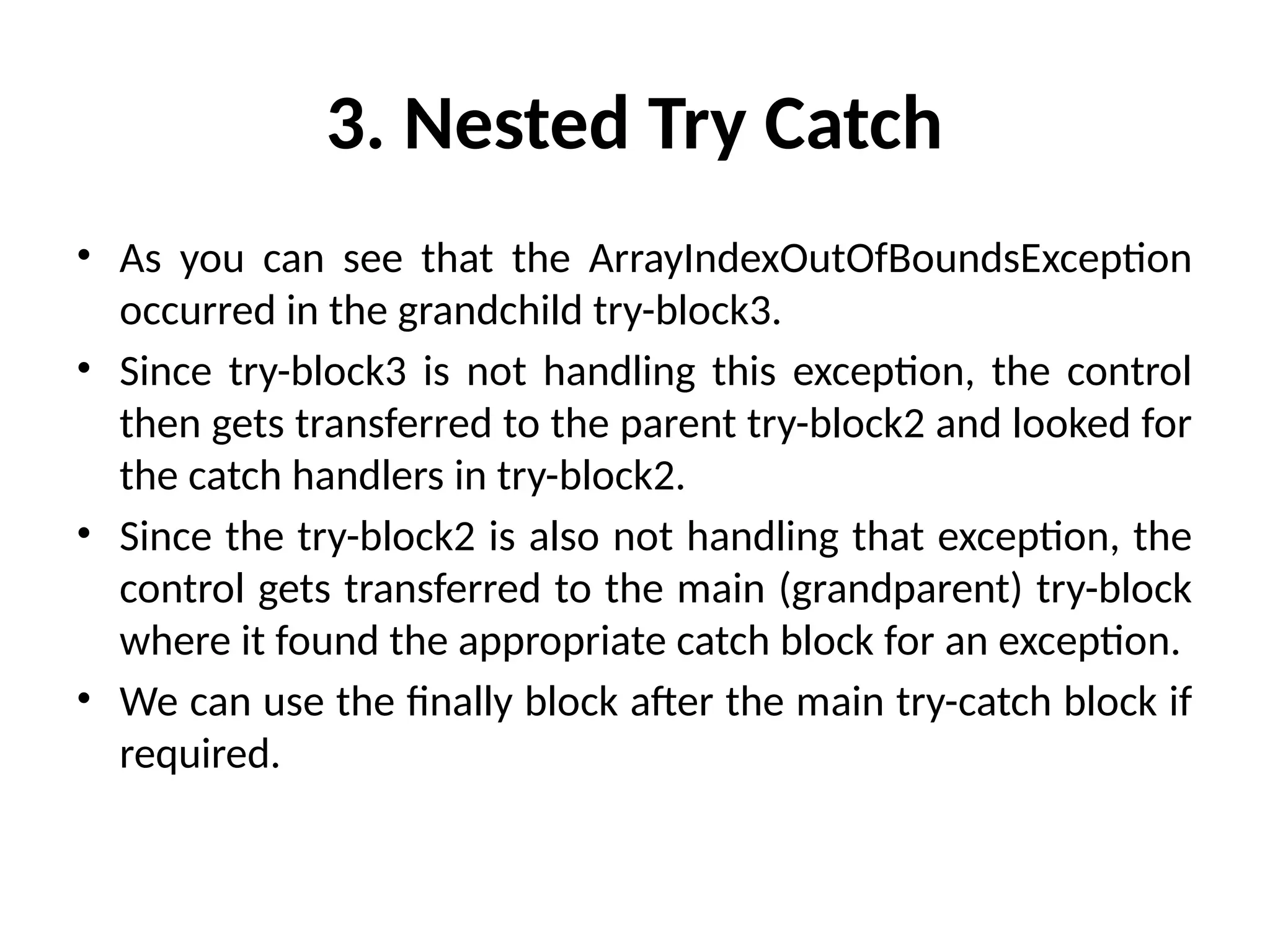 3. Nested Try Catch
• As you can see that the ArrayIndexOutOfBoundsException
occurred in the grandchild try-block3.
• Since try-block3 is not handling this exception, the control
then gets transferred to the parent try-block2 and looked for
the catch handlers in try-block2.
• Since the try-block2 is also not handling that exception, the
control gets transferred to the main (grandparent) try-block
where it found the appropriate catch block for an exception.
• We can use the finally block after the main try-catch block if
required.
 