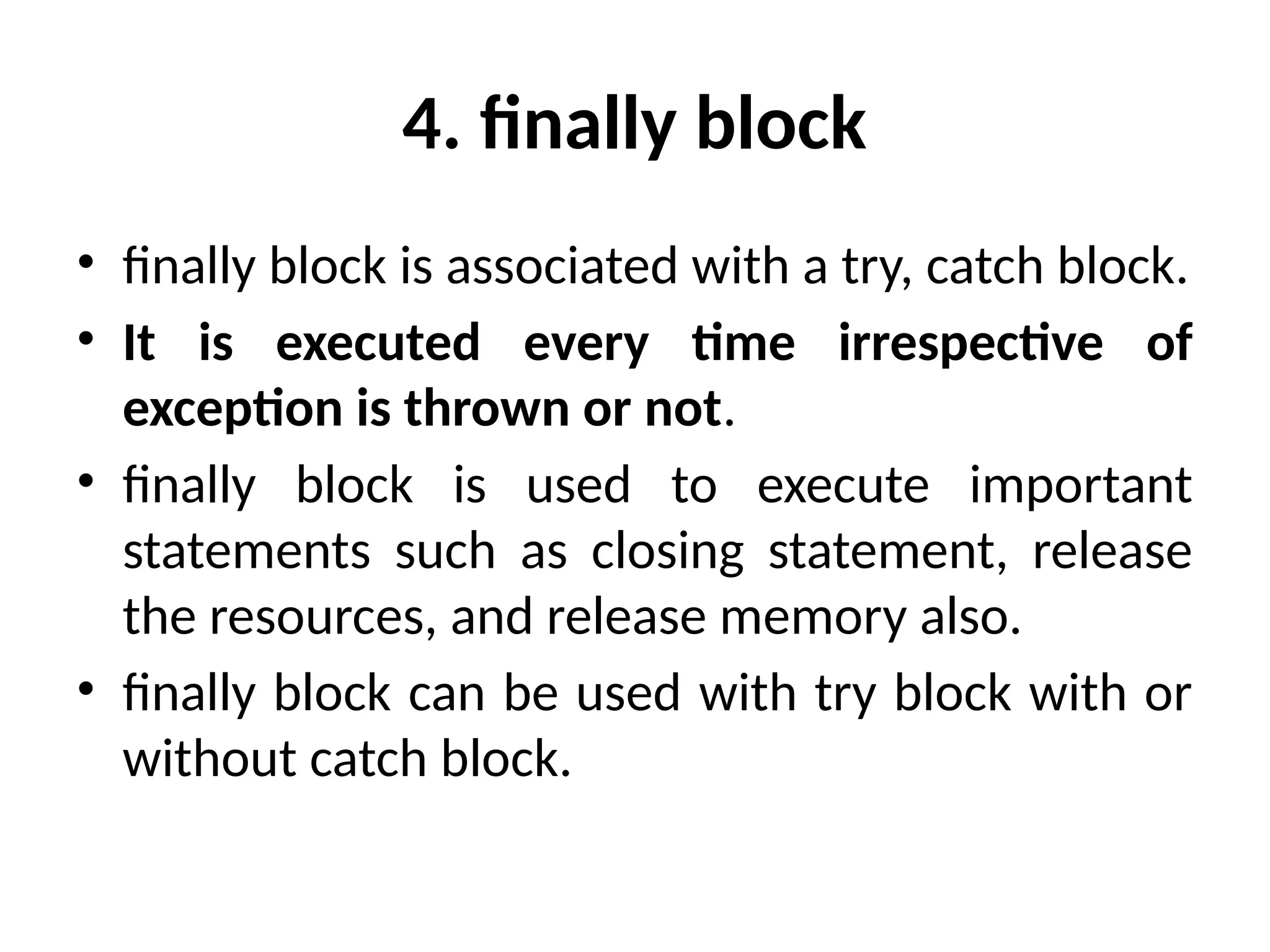 4. finally block
• finally block is associated with a try, catch block.
• It is executed every time irrespective of
exception is thrown or not.
• finally block is used to execute important
statements such as closing statement, release
the resources, and release memory also.
• finally block can be used with try block with or
without catch block.
 
