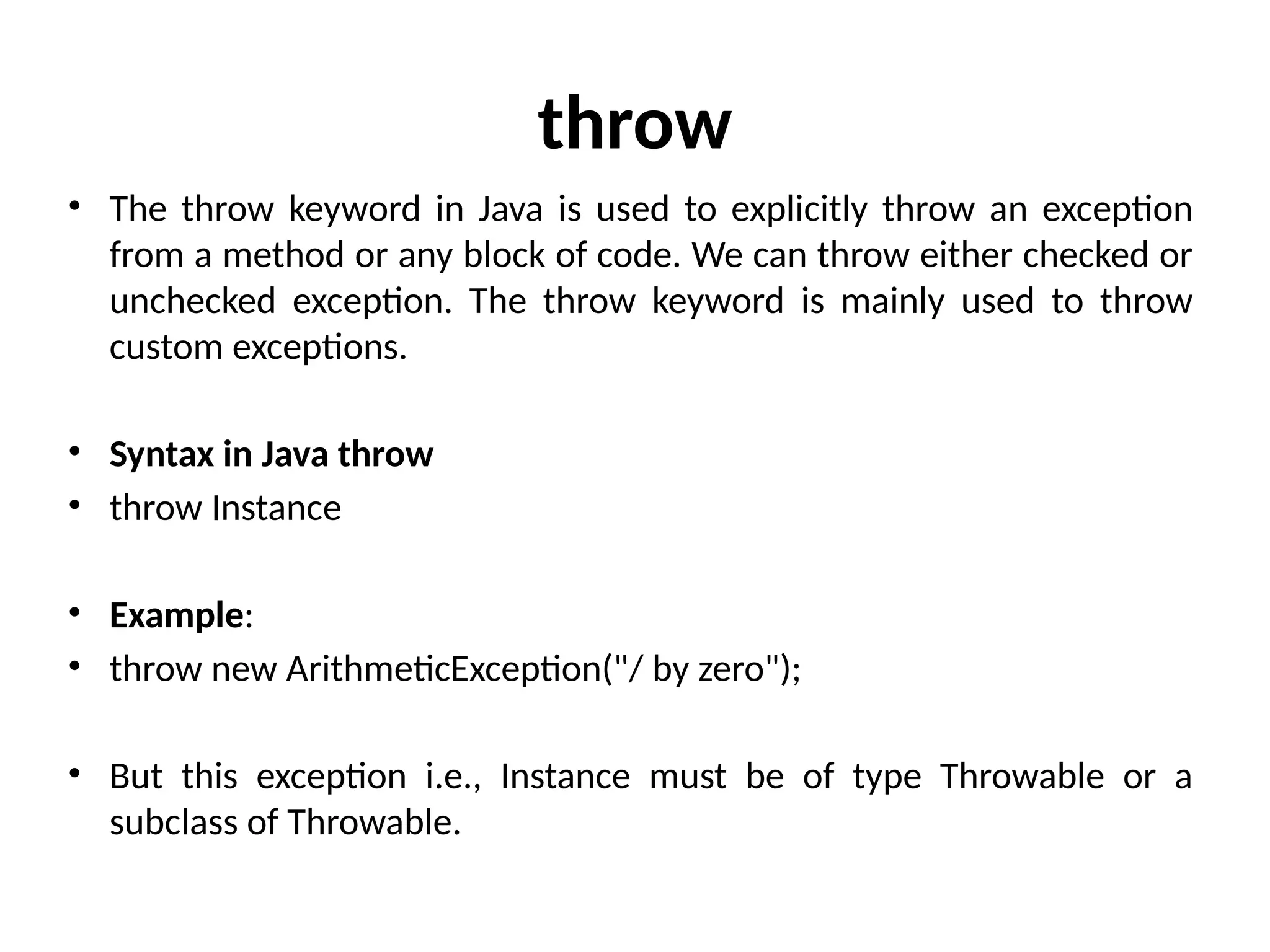 throw
• The throw keyword in Java is used to explicitly throw an exception
from a method or any block of code. We can throw either checked or
unchecked exception. The throw keyword is mainly used to throw
custom exceptions.
• Syntax in Java throw
• throw Instance
• Example:
• throw new ArithmeticException("/ by zero");
• But this exception i.e., Instance must be of type Throwable or a
subclass of Throwable.
 