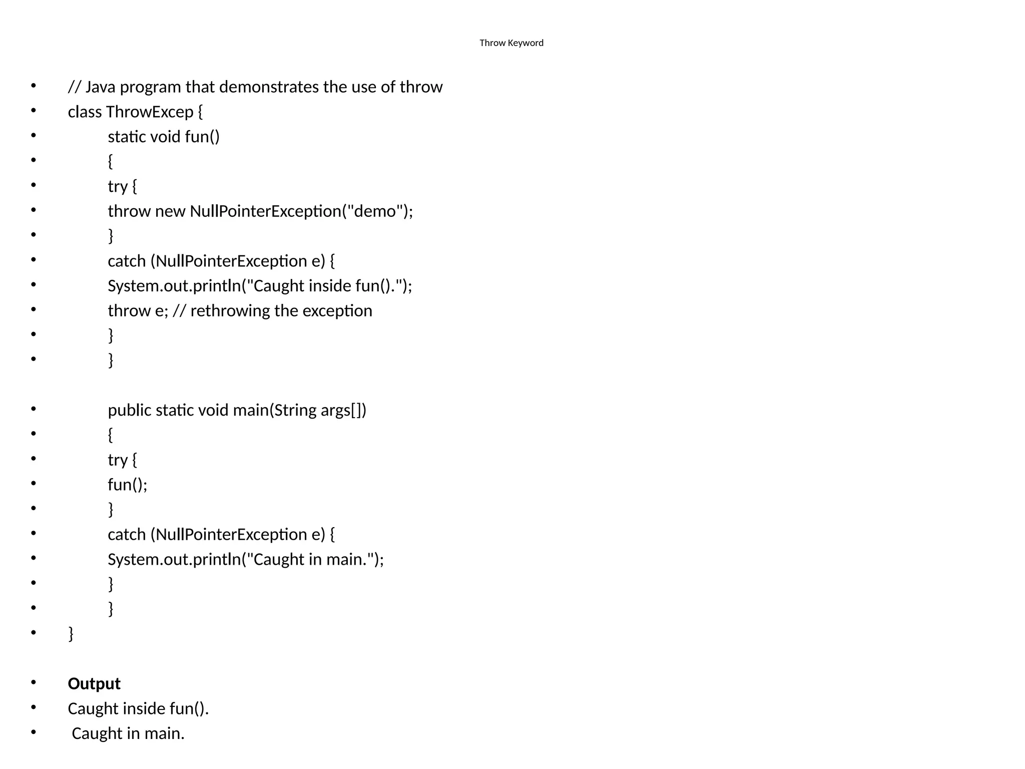 Throw Keyword
• // Java program that demonstrates the use of throw
• class ThrowExcep {
• static void fun()
• {
• try {
• throw new NullPointerException("demo");
• }
• catch (NullPointerException e) {
• System.out.println("Caught inside fun().");
• throw e; // rethrowing the exception
• }
• }
• public static void main(String args[])
• {
• try {
• fun();
• }
• catch (NullPointerException e) {
• System.out.println("Caught in main.");
• }
• }
• }
• Output
• Caught inside fun().
• Caught in main.
 