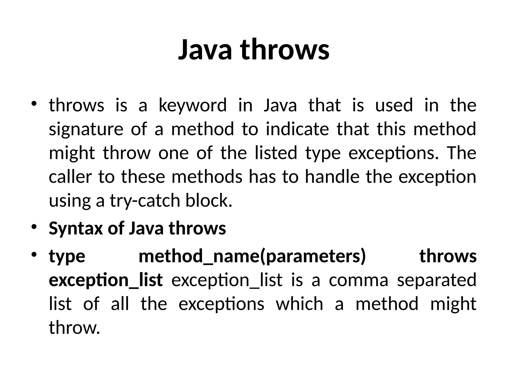 Java throws
• throws is a keyword in Java that is used in the
signature of a method to indicate that this method
might throw one of the listed type exceptions. The
caller to these methods has to handle the exception
using a try-catch block.
• Syntax of Java throws
• type method_name(parameters) throws
exception_list exception_list is a comma separated
list of all the exceptions which a method might
throw.
 