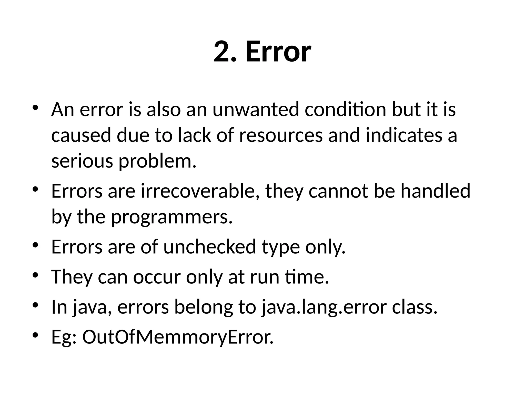 2. Error
• An error is also an unwanted condition but it is
caused due to lack of resources and indicates a
serious problem.
• Errors are irrecoverable, they cannot be handled
by the programmers.
• Errors are of unchecked type only.
• They can occur only at run time.
• In java, errors belong to java.lang.error class.
• Eg: OutOfMemmoryError.
 