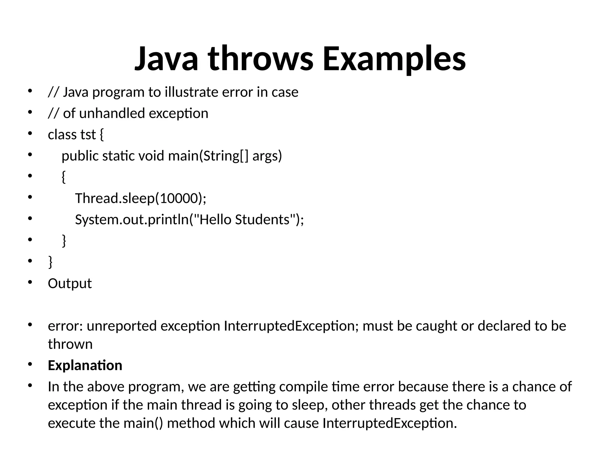 Java throws Examples
• // Java program to illustrate error in case
• // of unhandled exception
• class tst {
• public static void main(String[] args)
• {
• Thread.sleep(10000);
• System.out.println("Hello Students");
• }
• }
• Output
• error: unreported exception InterruptedException; must be caught or declared to be
thrown
• Explanation
• In the above program, we are getting compile time error because there is a chance of
exception if the main thread is going to sleep, other threads get the chance to
execute the main() method which will cause InterruptedException.
 