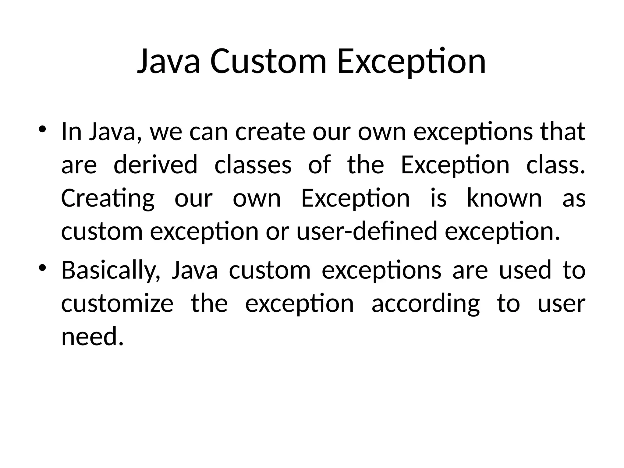 Java Custom Exception
• In Java, we can create our own exceptions that
are derived classes of the Exception class.
Creating our own Exception is known as
custom exception or user-defined exception.
• Basically, Java custom exceptions are used to
customize the exception according to user
need.
 