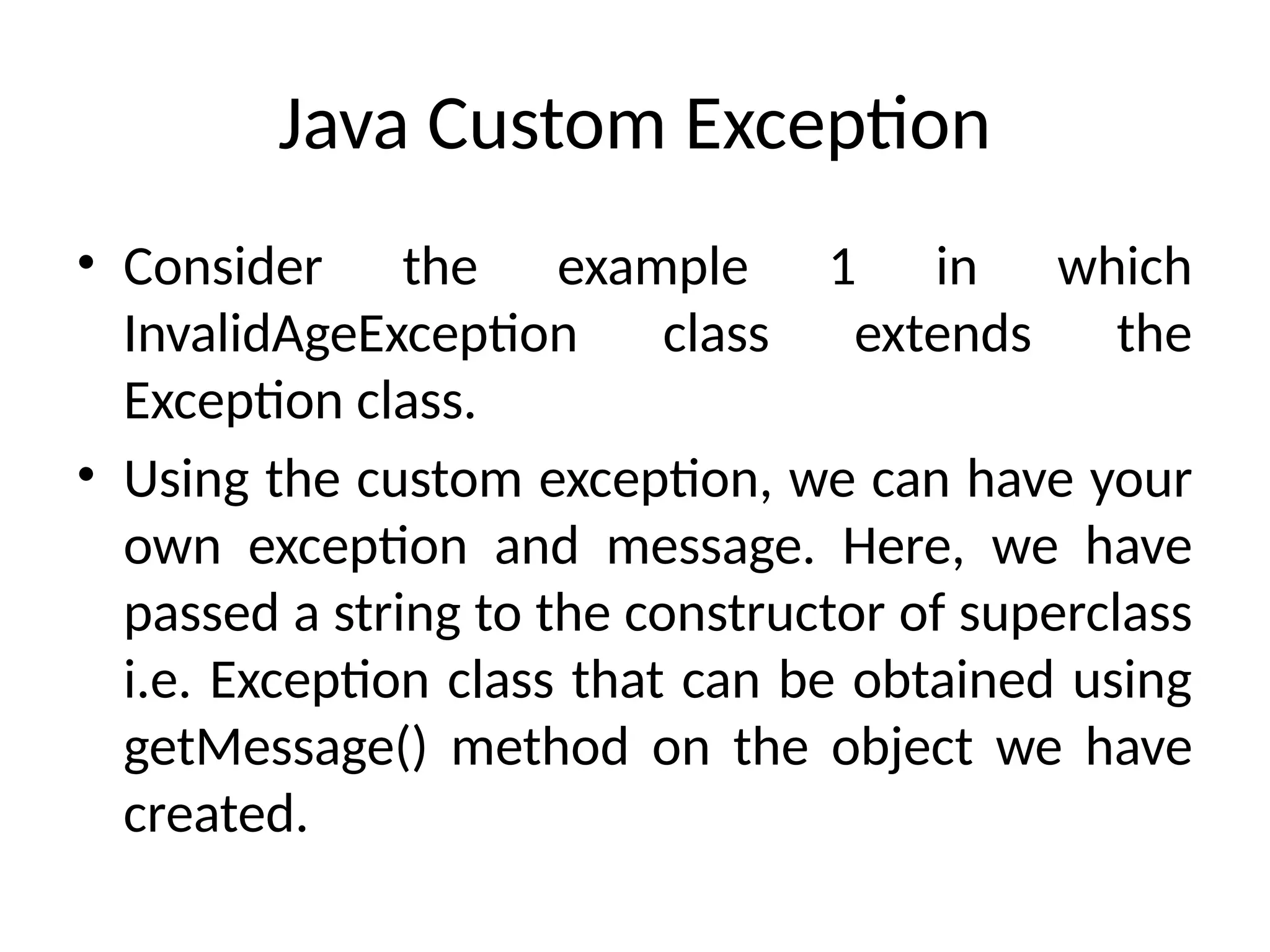 Java Custom Exception
• Consider the example 1 in which
InvalidAgeException class extends the
Exception class.
• Using the custom exception, we can have your
own exception and message. Here, we have
passed a string to the constructor of superclass
i.e. Exception class that can be obtained using
getMessage() method on the object we have
created.
 