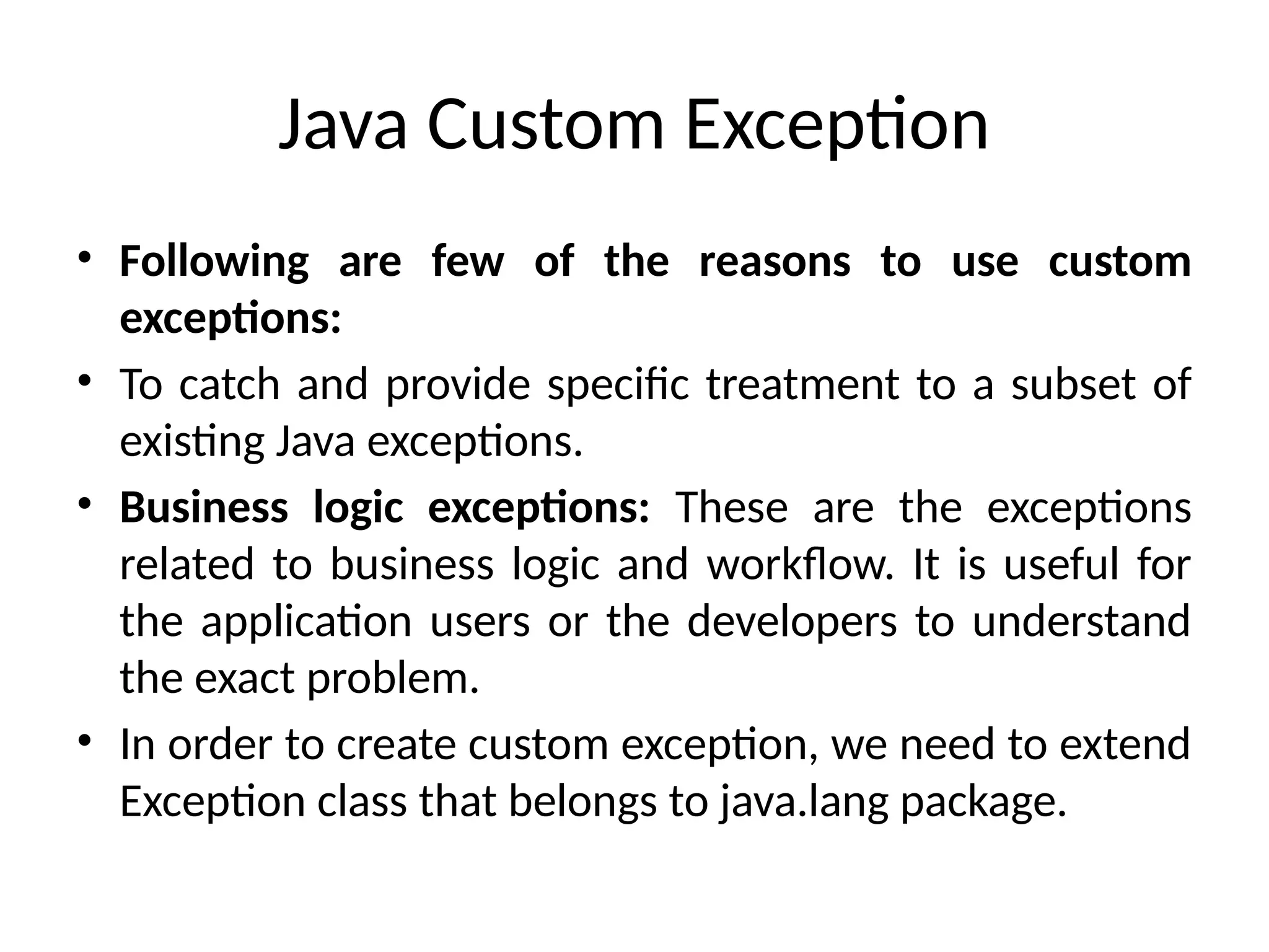 Java Custom Exception
• Following are few of the reasons to use custom
exceptions:
• To catch and provide specific treatment to a subset of
existing Java exceptions.
• Business logic exceptions: These are the exceptions
related to business logic and workflow. It is useful for
the application users or the developers to understand
the exact problem.
• In order to create custom exception, we need to extend
Exception class that belongs to java.lang package.
 