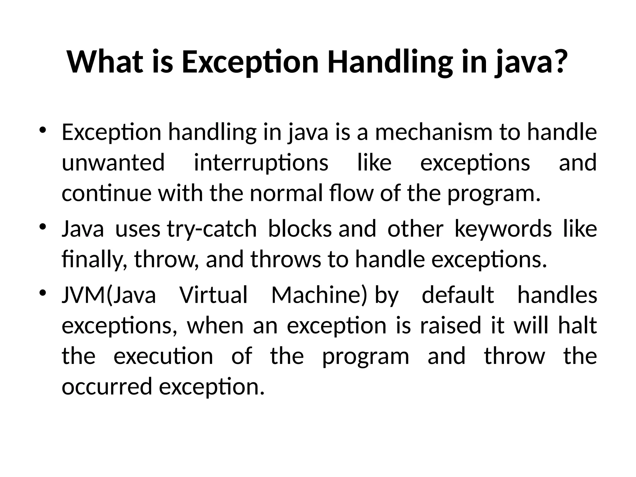 What is Exception Handling in java?
• Exception handling in java is a mechanism to handle
unwanted interruptions like exceptions and
continue with the normal flow of the program.
• Java uses try-catch blocks and other keywords like
finally, throw, and throws to handle exceptions.
• JVM(Java Virtual Machine) by default handles
exceptions, when an exception is raised it will halt
the execution of the program and throw the
occurred exception.
 