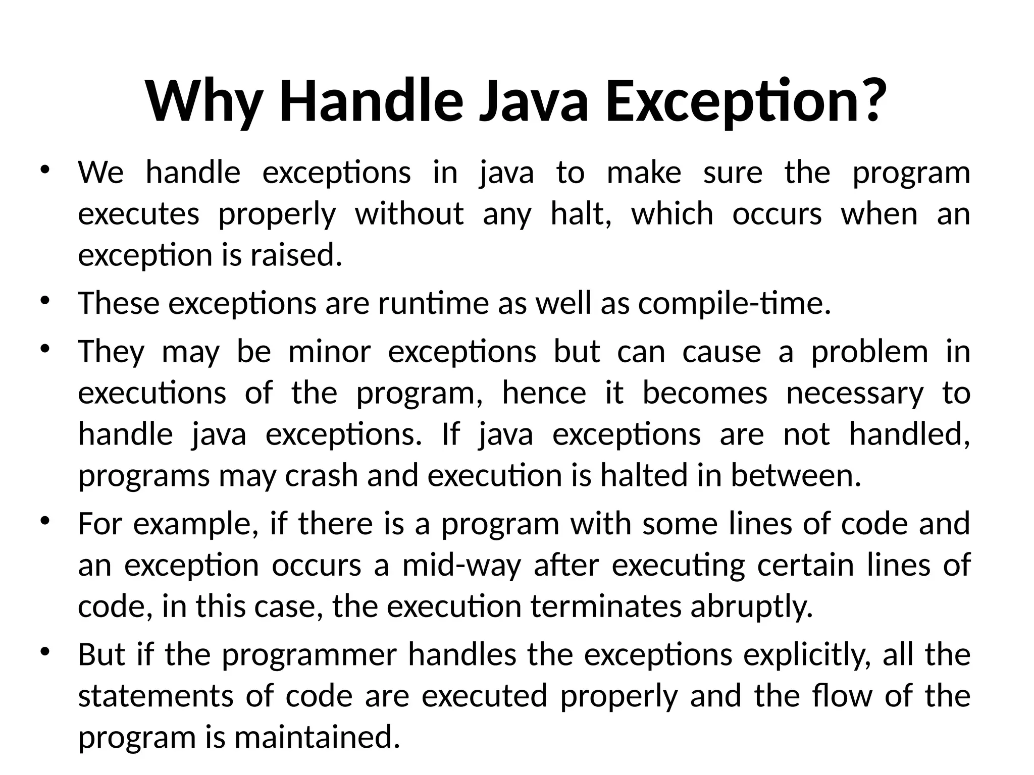 Why Handle Java Exception?
• We handle exceptions in java to make sure the program
executes properly without any halt, which occurs when an
exception is raised.
• These exceptions are runtime as well as compile-time.
• They may be minor exceptions but can cause a problem in
executions of the program, hence it becomes necessary to
handle java exceptions. If java exceptions are not handled,
programs may crash and execution is halted in between.
• For example, if there is a program with some lines of code and
an exception occurs a mid-way after executing certain lines of
code, in this case, the execution terminates abruptly.
• But if the programmer handles the exceptions explicitly, all the
statements of code are executed properly and the flow of the
program is maintained.
 