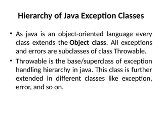 Hierarchy of Java Exception Classes
• As java is an object-oriented language every
class extends the Object class. All exceptions
and errors are subclasses of class Throwable.
• Throwable is the base/superclass of exception
handling hierarchy in java. This class is further
extended in different classes like exception,
error, and so on.
 