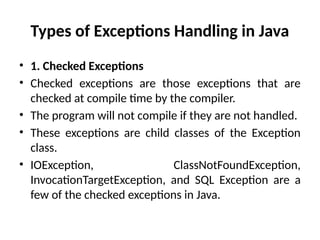 Types of Exceptions Handling in Java
• 1. Checked Exceptions
• Checked exceptions are those exceptions that are
checked at compile time by the compiler.
• The program will not compile if they are not handled.
• These exceptions are child classes of the Exception
class.
• IOException, ClassNotFoundException,
InvocationTargetException, and SQL Exception are a
few of the checked exceptions in Java.
 