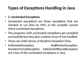 Types of Exceptions Handling in Java
• 2. Unchecked Exceptions
• Unchecked exceptions are those exceptions that are
checked at run time by JVM, as the compiler cannot
check unchecked exceptions,
• The programs with unchecked exceptions get compiled
successfully but they give runtime errors if not handled.
• These are child classes of Runtime Exception Class.
• ArithmeticException, NullPointerException,
NumberFormatException, IndexOutOfBoundException
are a few of the unchecked exceptions in Java.
 