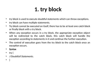 1. try block
• try block is used to execute doubtful statements which can throw exceptions.
• try block can have multiple statements.
• Try block cannot be executed on itself, there has to be at least one catch block
or finally block with a try block.
• When any exception occurs in a try block, the appropriate exception object
will be redirected to the catch block, this catch block will handle the
exception according to statements in it and continue the further execution.
• The control of execution goes from the try block to the catch block once an
exception occurs.
• Syntax
• try {
• //Doubtfull Statements.
• }
 