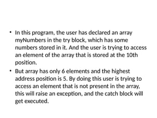 • In this program, the user has declared an array
myNumbers in the try block, which has some
numbers stored in it. And the user is trying to access
an element of the array that is stored at the 10th
position.
• But array has only 6 elements and the highest
address position is 5. By doing this user is trying to
access an element that is not present in the array,
this will raise an exception, and the catch block will
get executed.
 