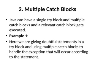 2. Multiple Catch Blocks
• Java can have a single try block and multiple
catch blocks and a relevant catch block gets
executed.
• Example 1:
• Here we are giving doubtful statements in a
try block and using multiple catch blocks to
handle the exception that will occur according
to the statement.
 