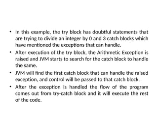 • In this example, the try block has doubtful statements that
are trying to divide an integer by 0 and 3 catch blocks which
have mentioned the exceptions that can handle.
• After execution of the try block, the Arithmetic Exception is
raised and JVM starts to search for the catch block to handle
the same.
• JVM will find the first catch block that can handle the raised
exception, and control will be passed to that catch block.
• After the exception is handled the flow of the program
comes out from try-catch block and it will execute the rest
of the code.
 