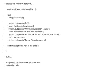 • public class MultipleCatchBlock2 {
• public static void main(String[] args) {
• try {
• int a[] = new int[5];
• System.out.println(a[10]);
• } catch (ArithmeticException e) {
• System.out.println("Arithmetic Exception occurs");
• } catch (ArrayIndexOutOfBoundsException e) {
• System.out.println("ArrayIndexOutOfBounds Exception occurs");
• } catch (Exception e) {
• System.out.println("Parent Exception occurs");
• }
• System.out.println("rest of the code");
• }
• }
• Output:
• ArrayIndexOutOfBounds Exception occurs
• rest of the code
 