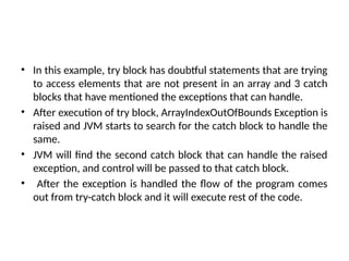 • In this example, try block has doubtful statements that are trying
to access elements that are not present in an array and 3 catch
blocks that have mentioned the exceptions that can handle.
• After execution of try block, ArrayIndexOutOfBounds Exception is
raised and JVM starts to search for the catch block to handle the
same.
• JVM will find the second catch block that can handle the raised
exception, and control will be passed to that catch block.
• After the exception is handled the flow of the program comes
out from try-catch block and it will execute rest of the code.
 