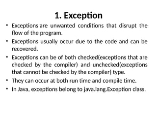 1. Exception
• Exceptions are unwanted conditions that disrupt the
flow of the program.
• Exceptions usually occur due to the code and can be
recovered.
• Exceptions can be of both checked(exceptions that are
checked by the compiler) and unchecked(exceptions
that cannot be checked by the compiler) type.
• They can occur at both run time and compile time.
• In Java, exceptions belong to java.lang.Exception class.
 