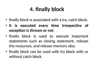 4. finally block
• finally block is associated with a try, catch block.
• It is executed every time irrespective of
exception is thrown or not.
• finally block is used to execute important
statements such as closing statement, release
the resources, and release memory also.
• finally block can be used with try block with or
without catch block.
 