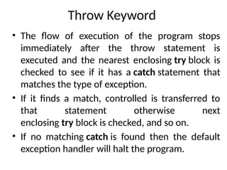 Throw Keyword
• The flow of execution of the program stops
immediately after the throw statement is
executed and the nearest enclosing try block is
checked to see if it has a catch statement that
matches the type of exception.
• If it finds a match, controlled is transferred to
that statement otherwise next
enclosing try block is checked, and so on.
• If no matching catch is found then the default
exception handler will halt the program.
 