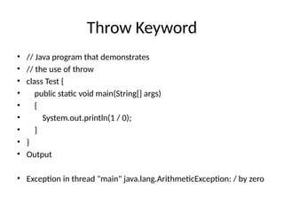 Throw Keyword
• // Java program that demonstrates
• // the use of throw
• class Test {
• public static void main(String[] args)
• {
• System.out.println(1 / 0);
• }
• }
• Output
• Exception in thread "main" java.lang.ArithmeticException: / by zero
 