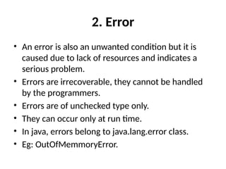 2. Error
• An error is also an unwanted condition but it is
caused due to lack of resources and indicates a
serious problem.
• Errors are irrecoverable, they cannot be handled
by the programmers.
• Errors are of unchecked type only.
• They can occur only at run time.
• In java, errors belong to java.lang.error class.
• Eg: OutOfMemmoryError.
 