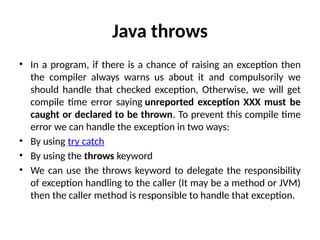 Java throws
• In a program, if there is a chance of raising an exception then
the compiler always warns us about it and compulsorily we
should handle that checked exception, Otherwise, we will get
compile time error saying unreported exception XXX must be
caught or declared to be thrown. To prevent this compile time
error we can handle the exception in two ways:
• By using try catch
• By using the throws keyword
• We can use the throws keyword to delegate the responsibility
of exception handling to the caller (It may be a method or JVM)
then the caller method is responsible to handle that exception.
 